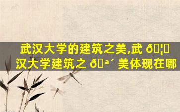 武汉大学的建筑之美,武 🦄 汉大学建筑之 🪴 美体现在哪